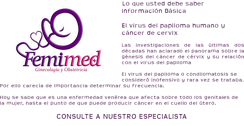 ﷯Lo que usted debe saber información Básica El virus del papiloma humano y cáncer de cervix Las investigaciones de las últimas dos décadas han aclarado el panorama sobre la génesis del cáncer de cérvix y su relación con el virus del papiloma El virus del papiloma o condilomatosis se consideró inofensivo y rara vez se trataba. Por ello carecía de importancia determinar su frecuencia. Hoy se sabe que es una enfermedad venérea que afecta sobre todo los genitales de la mujer, hasta el punto de que puede producir cáncer en el cuello del útero. CONSULTE A NUESTRO ESPECIALISTA 