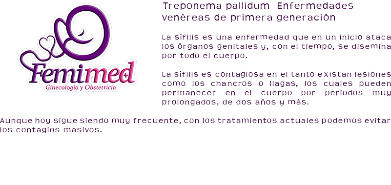 ﷯Treponema pallidum Enfermedades venéreas de primera generación La sífilis es una enfermedad que en un inicio ataca los órganos genitales y, con el tiempo, se disemina por todo el cuerpo. La sífilis es contagiosa en el tanto existan lesiones como los chancros o llagas, los cuales pueden permanecer en el cuerpo por periodos muy prolongados, de dos años y más. Aunque hoy sigue siendo muy frecuente, con los tratamientos actuales podemos evitar los contagios masivos. 