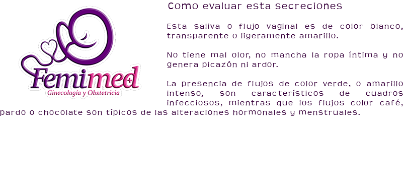 ﷯Como evaluar esta secreciones Esta saliva o flujo vaginal es de color blanco, transparente o ligeramente amarillo. No tiene mal olor, no mancha la ropa íntima y no genera picazón ni ardor. La presencia de flujos de color verde, o amarillo intenso, son característicos de cuadros infecciosos, mientras que los flujos color café, pardo o chocolate son típicos de las alteraciones hormonales y menstruales. 