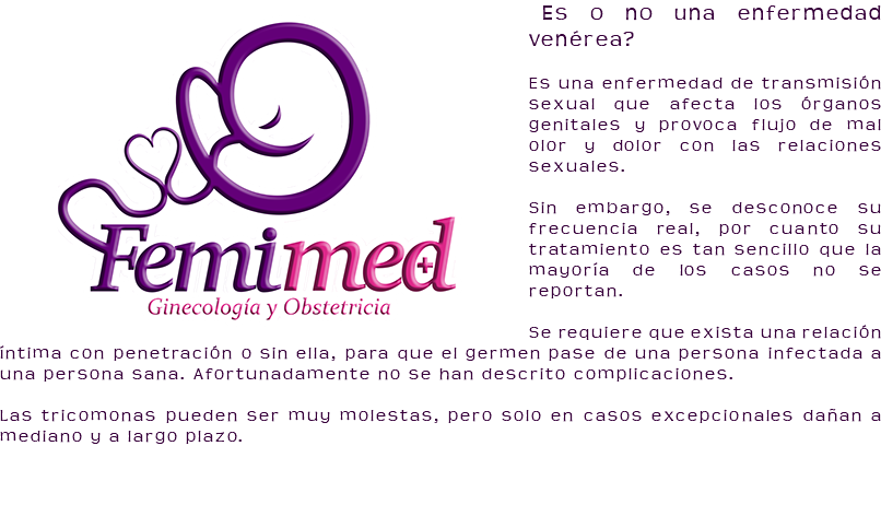 ﷯¿Es o no una enfermedad venérea? Es una enfermedad de transmisión sexual que afecta los órganos genitales y provoca flujo de mal olor y dolor con las relaciones sexuales. Sin embargo, se desconoce su frecuencia real, por cuanto su tratamiento es tan sencillo que la mayoría de los casos no se reportan. Se requiere que exista una relación íntima con penetración o sin ella, para que el germen pase de una persona infectada a una persona sana. Afortunadamente no se han descrito complicaciones. Las tricomonas pueden ser muy molestas, pero solo en casos excepcionales dañan a mediano y a largo plazo. 