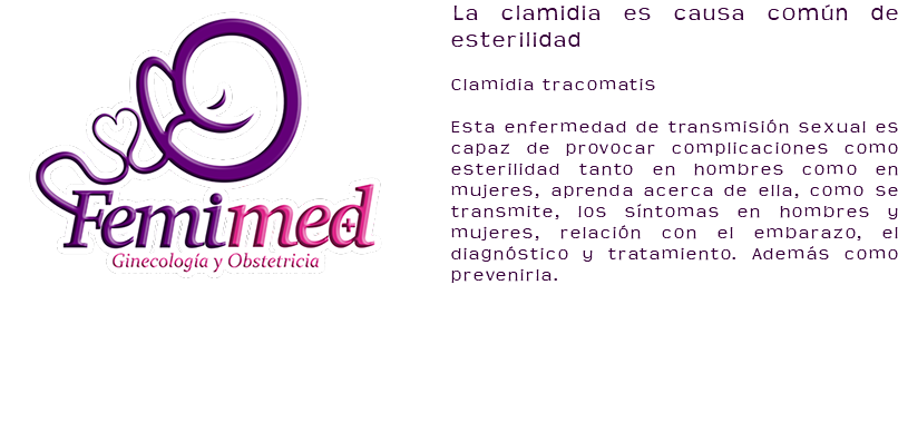 ﷯La clamidia es causa común de esterilidad Clamidia tracomatis Esta enfermedad de transmisión sexual es capaz de provocar complicaciones como esterilidad tanto en hombres como en mujeres, aprenda acerca de ella, como se transmite, los síntomas en hombres y mujeres, relación con el embarazo, el diagnóstico y tratamiento. Además como prevenirla.