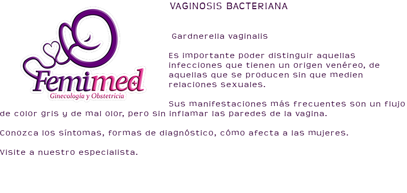 ﷯VAGINOSIS BACTERIANA Gardnerella vaginalis Es importante poder distinguir aquellas infecciones que tienen un origen venéreo, de aquellas que se producen sin que medien relaciones sexuales. Sus manifestaciones más frecuentes son un flujo de color gris y de mal olor, pero sin inflamar las paredes de la vagina. Conozca los síntomas, formas de diagnóstico, cómo afecta a las mujeres. Visite a nuestro especialista. 