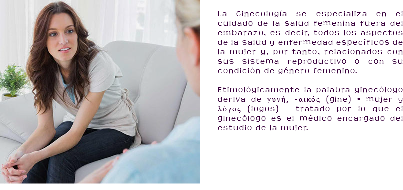 ﷯ La Ginecología se especializa en el cuidado de la salud femenina fuera del embarazo, es decir, todos los aspectos de la salud y enfermedad específicos de la mujer y, por tanto, relacionados con sus sistema reproductivo o con su condición de género femenino. Etimológicamente la palabra ginecólogo deriva de γυνή, -αικός (gine) = mujer y λόγος (logos) = tratado por lo que el ginecólogo es el médico encargado del estudio de la mujer.