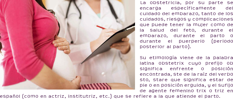 ﷯La obstetricia, por su parte se encarga específicamente del cuidado del embarazo, tanto de los cuidados, riesgos y complicaciones que puede tener la mujer como de la salud del feto, durante el embarazo, durante el parto o durante el puerperio (periodo posterior al parto). Su etimología viene de la palabra latina obstetrix cuyo prefijo ob significa enfrente o posición encontrada, ste de la raíz del verbo sto, stare que significa estar de pie o en posición erguida, y el sufijo de agente femenino trix o triz en español (como en actriz, institutriz, etc.) que se refiere a la que atiende el parto.