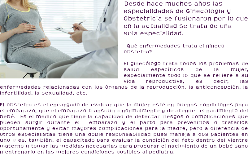 ﷯Desde hace muchos años las especialidades de Ginecología y Obstetricia se fusionaron por lo que en la actualidad se trata de una sola especialidad. ¿Qué enfermedades trata el gineco obstetra? El ginecólogo trata todos los problemas de salud específicos de la mujer, especialmente todo lo que se refiere a su vida reproductiva, es decir, las enfermedades relacionadas con los órganos de la reproducción, la anticoncepción, la infertilidad, la sexualidad, etc. El obstetra es el encargado de evaluar que la mujer esté en buenas condiciones para el embarazo, que el embarazo transcurra normalmente y de atender el nacimiento del bebé. Es el médico que tiene la capacidad de detectar riesgos o complicaciones que pueden surgir durante el embarazo y el parto para prevenirlos o tratarlos oportunamente y evitar mayores complicaciones para la madre, pero a diferencia de otros especialistas tiene una doble responsabilidad pues maneja a dos pacientes en uno y es, también, el capacitado para evaluar la condición del feto dentro del vientre materno y tomar las medidas necesarias para procurar el nacimiento de un bebé sano y entregarlo en las mejores condiciones posibles al pediatra.