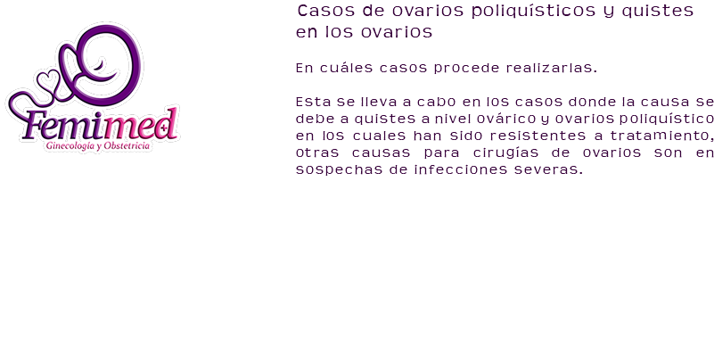 ﷯Casos de ovarios poliquísticos y quistes en los ovarios En cuáles casos procede realizarlas. Esta se lleva a cabo en los casos donde la causa se debe a quistes a nivel ovárico y ovarios poliquístico en los cuales han sido resistentes a tratamiento, otras causas para cirugías de ovarios son en sospechas de infecciones severas. 