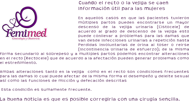 ﷯Cuando el recto o la vejiga se caen Información útil para las mujeres En aquellos casos en que las pacientes tuvieron múltiples partos pueden encontrarse un mayor descenso de la vejiga urinaria (Cistocele) de acuerdo al grado de descenso de la vejiga esto puede conllevar a problemas para las damas que van desde infecciones urinarias a repetición hasta Perdidas involuntarias de orina al toser o reirse (Incontinencia Urinaria de esfuerzo); de la misma forma secundario al sobrepeso y a multiples partos podemos encontrar alteraciones en el recto (Rectocele) que de acuerdo a la afectación pueden generar problemas como el estreñimiento. Ambas alteraciones tanto en la vejiga como en el recto son condiciones frecuentes para las damas lo cual puede afectar de la misma forma el desempeño y deleite sexual así como las funciones de micción y defecación descritas Esta condición es sumamente frecuente. La buena noticia es que es posible corregirla con una cirugía sencilla.