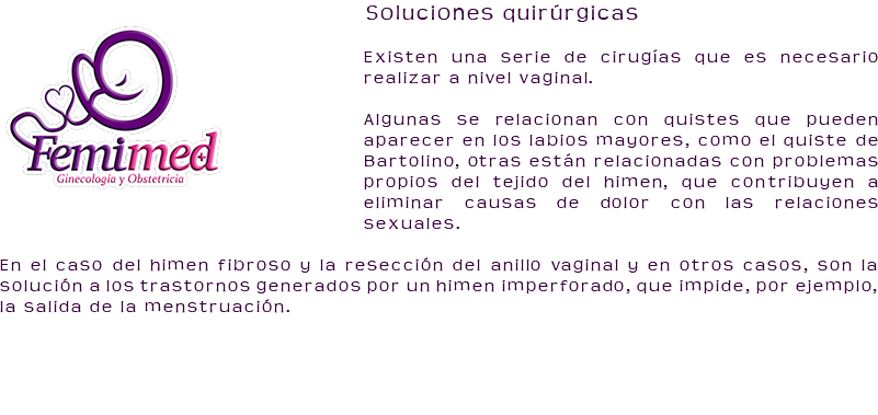 ﷯Soluciones quirúrgicas Existen una serie de cirugías que es necesario realizar a nivel vaginal. Algunas se relacionan con quistes que pueden aparecer en los labios mayores, como el quiste de Bartolino, otras están relacionadas con problemas propios del tejido del himen, que contribuyen a eliminar causas de dolor con las relaciones sexuales. En el caso del himen fibroso y la resección del anillo vaginal y en otros casos, son la solución a los trastornos generados por un himen imperforado, que impide, por ejemplo, la salida de la menstruación.