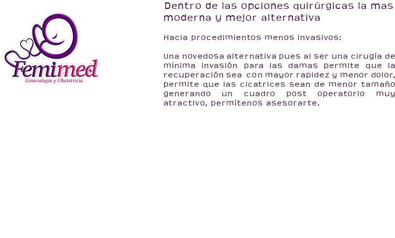 ﷯Dentro de las opciones quirúrgicas la mas moderna y mejor alternativa Hacia procedimientos menos invasivos: Una novedosa alternativa pues al ser una cirugía de mínima invasión para las damas permite que la recuperación sea con mayor rapidez y menor dolor, permite que las cicatrices sean de menor tamaño generando un cuadro post operatorio muy atractivo, permítenos asesorarte. 