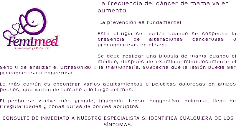 ﷯La frecuencia del cáncer de mama va en aumento La prevención es fundamental Esta cirugía se realiza cuando se sospecha la presencia de alteraciones cancerosas o precancerosas en el seno. Se debe realizar una biopsia de mama cuando el médico, después de examinar minuciosamente el seno y de analizar el ultrasonido y la mamografía, sospecha que la lesión puede ser precancerosa o cancerosa. Lo más común es encontrar varios abultamientos o pelotitas dolorosas en ambos pechos, que varían de tamaño a lo largo del mes. El pecho se vuelve más grande, hinchado, tenso, congestivo, doloroso, lleno de irregularidades y zonas duras de bordes abruptos. CONSULTE DE INMEDIATO A NUESTRO ESPECIALISTA SI IDENTIFICA CUALQUIERA DE LOS SÍNTOMAS.